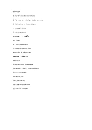CAPÍTULOS
1 – Hereditariedade e mendelismo
2 – Variação na distribuição dos descendentes
3 – Polialelismo ou alelos múltiplos
4 – Interação gênica
5 – Genética do sexo
UNIDADE 2 – EVOLUÇÃO
CAPÍTULOS
6 – Teorias da evolução
7 – Evolução dos seres vivos
8 – História da vida na Terra
UNIDADE 3 – ECOLOGIA
CAPÍTULOS
9 – Os seres vivos e o ambiente
10 – Matéria e energia nos ecossistemas
11 – Ciclos da matéria
12 – Populações
13 – Comunidades
14 – Os biomas da biosfera
15 – Impacto ambiental
 