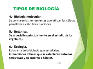 TIPOS DE BIOLOGÍA
12
31, 2016
August
4.- Biología molecular.
Se centra en las herramientas que utilizan las células
para llevar a cabo tales funciones
5.- Botánica.
Se especializa principalmente en el estudio de los
vegetales,.
6.- Ecología.
Es la rama de la biología que estudia las
interacciones íntimas que se establecen entre los
seres vivos y su entorno o hábitat.
 