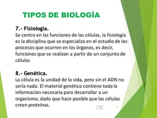 TIPOS DE BIOLOGÍA
12
31, 2016
August
7.- Fisiología.
Se centra en las funciones de las células, la fisiología
es la disciplina que se especializa en el estudio de los
procesos que ocurren en los órganos, es decir,
funciones que se realizan a partir de un conjunto de
células
8.- Genética.
La célula es la unidad de la vida, pero sin el ADN no
sería nada. El material genético contiene toda la
información necesaria para desarrollar a un
organismo, dado que hace posible que las células
creen proteínas.
 