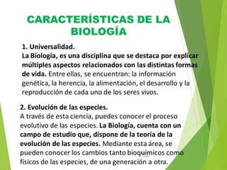 CARACTERÍSTICAS DE LA
BIOLOGÍA
12
31, 2016
August
1. Universalidad.
La Biología, es una disciplina que se destaca por explicar
múltiples aspectos relacionados con las distintas formas
de vida. Entre ellas, se encuentran: la información
genética, la herencia, la alimentación, el desarrollo y la
reproducción de cada uno de los seres vivos.
2. Evolución de las especies.
A través de esta ciencia, puedes conocer el proceso
evolutivo de las especies. La Biología, cuenta con un
campo de estudio que, dispone de la teoría de la
evolución de las especies. Mediante esta área, se
pueden conocer los cambios tanto bioquímicos como
físicos de las especies, de una generación a otra.
 