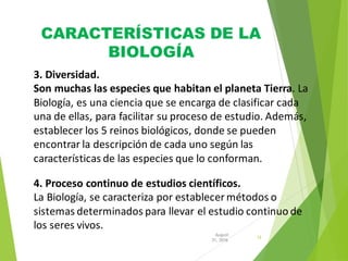 CARACTERÍSTICAS DE LA
BIOLOGÍA
12
31, 2016
August
3. Diversidad.
Son muchas las especies que habitan el planeta Tierra. La
Biología, es una ciencia que se encarga de clasificar cada
una de ellas, para facilitar su proceso de estudio. Además,
establecer los 5 reinos biológicos, donde se pueden
encontrar la descripción de cada uno según las
características de las especies que lo conforman.
4. Proceso continuo de estudios científicos.
La Biología, se caracteriza por establecer métodos o
sistemas determinados para llevar el estudio continuo de
los seres vivos.
 