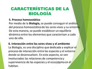 CARACTERÍSTICAS DE LA
BIOLOGÍA
12
31, 2016
August
5. Proceso homeostático
Por medio de la Biología, se puede conseguir el análisis
del proceso homeostáticode los seres vivos y su entorno.
De esta manera, se puede establecer un equilibrio
dinámico entre los elementos que caracterizan a cada
uno de ello.
6. Interacción entre los seres vivos y el ambiente
La Biología, es una disciplina que dedicada a explicar el
proceso de interacción entre las especies y el entorno
donde se desenvuelven. En este aspecto, se ven
involucrados las relaciones de competenciay
supervivencia de las especies y el ecosistemaen él
habitan.
 