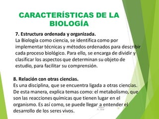 CARACTERÍSTICAS DE LA
BIOLOGÍA
12
31, 2016
August
7. Estructura ordenada y organizada.
La Biología como ciencia, se identifica como por
implementar técnicas y métodos ordenados para describir
cada proceso biológico. Para ello, se encarga de dividir y
clasificar los aspectos que determinan su objeto de
estudio, para facilitar su comprensión.
8. Relación con otras ciencias.
Es una disciplina, que se encuentra ligada a otras ciencias.
De esta manera, explica temas como: el metabolismo, que
son las reacciones químicas que tienen lugar en el
organismo. Es así como, se puede llegar a entender el
desarrollo de los seres vivos.
 