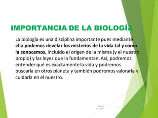 IMPORTANCIA DE LA BIOLOGÍA
12
31, 2016
August
La biología es una disciplina importante pues mediante
ella podemos develar los misterios de la vida tal y como
la conocemos, incluido el origen de la misma (y el nuestro
propio) y las leyes que la fundamentan. Así, podremos
entender qué es exactamente la vida y podremos
buscarla en otros planeta y también podremos valorarla y
cuidarla en el nuestro.
 
