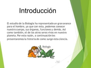 Introducción
El estudio de la Biología ha representado un gran avance
para el hombre, ya que con esta, podemos conocer
nuestro cuerpo, sus órganos, funciones y demás. Así
como también, el de los otros seres vivos en nuestro
planeta. Por esta razón, a continuación les
presentaremos la historia de como surge esta ciencia.
August
31, 2016
3
 