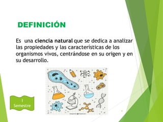DEFINICIÓN
August
31, 2016
4
Es una ciencia natural que se dedica a analizar
las propiedades y las características de los
organismos vivos, centrándose en su origen y en
su desarrollo.
I
Semestre
 