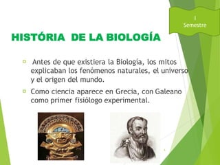 HISTÓRIA DE LA BIOLOGÍA
Antes de que existiera la Biología, los mitos
explicaban los fenómenos naturales, el universo
y el origen del mundo.
Como ciencia aparece en Grecia, con Galeano
como primer fisiólogo experimental.
August
31, 2016
5
I
Semestre
 