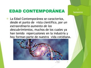 EDAD CONTEMPORÁNEA
La Edad Contemporánea se caracteriza,
desde el punto de vista científico, por un
extraordinario aumento de los
descubrimientos, muchos de los cuales ya
han tenido repercusiones en la industria y
hoy forman parte de nuestra vida cotidiana.
August
31, 2016
9
I
Semestre
 