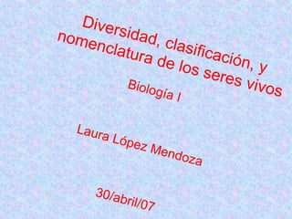 Diversidad, clasificación, y nomenclatura de los seres vivos Biología I Laura López Mendoza 30/abril/07 