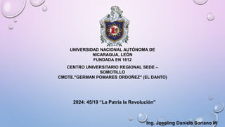 UNIVERSIDAD NACIONAL AUTÓNOMA DE
NICARAGUA, LEÓN
FUNDADA EN 1812
CENTRO UNIVERSITARIO REGIONAL SEDE –
SOMOTILLO
CMDTE."GERMAN POMARES ORDOÑEZ" (EL DANTO)
2024: 45/19 “La Patria la Revolución”
Ing. Joseling Daniela Soriano M
 