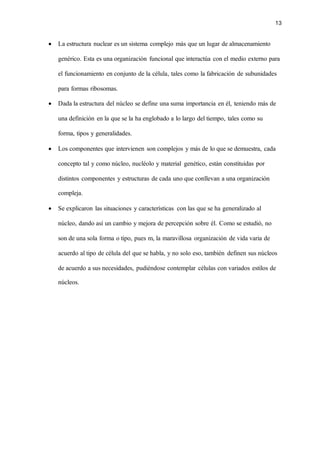 13
• La estructura nuclear es un sistema complejo más que un lugar de almacenamiento
genérico. Esta es una organización funcional que interactúa con el medio externo para
el funcionamiento en conjunto de la célula, tales como la fabricación de subunidades
para formas ribosomas.
• Dada la estructura del núcleo se define una suma importancia en él, teniendo más de
una definición en la que se la ha englobado a lo largo del tiempo, tales como su
forma, tipos y generalidades.
• Los componentes que intervienen son complejos y más de lo que se demuestra, cada
concepto tal y como núcleo, nucléolo y material genético, están constituidas por
distintos componentes y estructuras de cada uno que conllevan a una organización
compleja.
• Se explicaron las situaciones y características con las que se ha generalizado al
núcleo, dando así un cambio y mejora de percepción sobre él. Como se estudió, no
son de una sola forma o tipo, pues m, la maravillosa organización de vida varia de
acuerdo al tipo de célula del que se habla, y no solo eso, también definen sus núcleos
de acuerdo a sus necesidades, pudiéndose contemplar células con variados estilos de
núcleos.
 