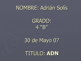 NOMBRE: Adrián Solís GRADO: 4 “B” 30 de Mayo 07 TITULO:  ADN 