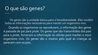 O que são genes?
Os genes são a unidade básica para a hereditariedade. Eles contêm
todas as informações necessárias para manter um organismo vivo.
Quando os organismos se reproduzem, a informação dos genes
é passada de pai para prole. Os genes que são transmitidos dos pais
para a prole, fornecem a informação às células para manter o novo
organismo vivo. Os genes são o motivo pelo qual as crianças se
parecem com os pais.
 
