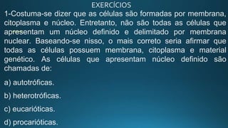 EXERCÍCIOS
1-Costuma-se dizer que as células são formadas por membrana,
citoplasma e núcleo. Entretanto, não são todas as células que
apresentam um núcleo definido e delimitado por membrana
nuclear. Baseando-se nisso, o mais correto seria afirmar que
todas as células possuem membrana, citoplasma e material
genético. As células que apresentam núcleo definido são
chamadas de:
a) autotróficas.
b) heterotróficas.
c) eucarióticas.
d) procarióticas.
 