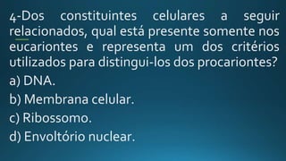 4-Dos constituintes celulares a seguir
relacionados, qual está presente somente nos
eucariontes e representa um dos critérios
utilizados para distingui-los dos procariontes?
a) DNA.
b) Membrana celular.
c) Ribossomo.
d) Envoltório nuclear.
 