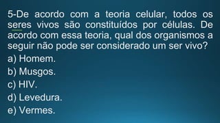 5-De acordo com a teoria celular, todos os
seres vivos são constituídos por células. De
acordo com essa teoria, qual dos organismos a
seguir não pode ser considerado um ser vivo?
a) Homem.
b) Musgos.
c) HIV.
d) Levedura.
e) Vermes.
 