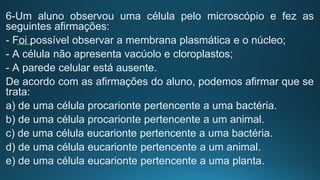 6-Um aluno observou uma célula pelo microscópio e fez as
seguintes afirmações:
- Foi possível observar a membrana plasmática e o núcleo;
- A célula não apresenta vacúolo e cloroplastos;
- A parede celular está ausente.
De acordo com as afirmações do aluno, podemos afirmar que se
trata:
a) de uma célula procarionte pertencente a uma bactéria.
b) de uma célula procarionte pertencente a um animal.
c) de uma célula eucarionte pertencente a uma bactéria.
d) de uma célula eucarionte pertencente a um animal.
e) de uma célula eucarionte pertencente a uma planta.
 