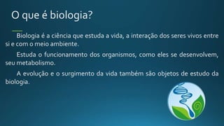 O que é biologia?
Biologia é a ciência que estuda a vida, a interação dos seres vivos entre
si e com o meio ambiente.
Estuda o funcionamento dos organismos, como eles se desenvolvem,
seu metabolismo.
A evolução e o surgimento da vida também são objetos de estudo da
biologia.
 