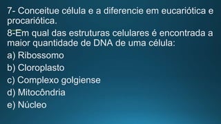 7- Conceitue célula e a diferencie em eucariótica e
procariótica.
8-Em qual das estruturas celulares é encontrada a
maior quantidade de DNA de uma célula:
a) Ribossomo
b) Cloroplasto
c) Complexo golgiense
d) Mitocôndria
e) Núcleo
 