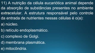 11) A nutrição da célula eucariótica animal depende
da absorção de substâncias presentes no ambiente
extracelular. A estrutura responsável pelo controle
da entrada de nutrientes nessas células é o(a):
a) núcleo.
b) retículo endoplasmático.
c) complexo de Golgi.
d) membrana plasmática.
e) mitocôndria.
 