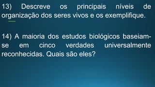 13) Descreve os principais níveis de
organização dos seres vivos e os exemplifique.
14) A maioria dos estudos biológicos baseiam-
se em cinco verdades universalmente
reconhecidas. Quais são eles?
 