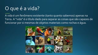 O que é a vida?
A vida é um fenômeno existente (tanto quanto sabemos) apenas na
Terra. A “vida” é o título dado para separar as coisas que são capazes de
funcionar por si mesmas de objetos materiais como rochas e água.
 