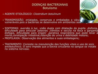 DOENÇAS BACTERIANAS
Botulismo
• AGENTE ETIOLÓGICO: Clostridium botulinum
• TRANSMISSÃO: enlatados, conservas e embalados a vácuo são os mais
vulneráveis pois a bactérias se desenvolve em ambientes sem oxigênio;
• SINTOMAS: aversão à luz, visão dupla com dilatação da pupila ,disfonia,
dificuldade para articular palavras ,vômitos e secura na boca e garganta
disfagia, dificuldade para engolir ,paralisia respiratória que pode levar à
morte,constipação intestinal,retenção de urina e debilidade motora;
• PROFILAXIA: Observação dos alimentos e suas embalagens;
• TRATAMENTO: Consiste na manutenção das funções vitais e uso de soro
antibotulínico. O soro impede que a toxina circulante no sangue se instale
no sistema nervoso.
 