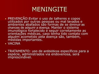 MENINGITE
• PREVENÇÃO:Evitar o uso de talheres e copos
utilizados por outras pessoas ou mal lavados e
ambientes abafados são formas de se diminuir as
chances de adquirir a doença. Manter o sistema
imunológico fortalecido e seguir corretamente as
orientações médicas, caso tenha tido contato com
alguém acometido pela doença são, também,
medidas importantes.
• VACINA
• TRATAMENTO: uso de antibióticos específicos para a
espécie, administrados via endovenosa, será
imprescindível.
 