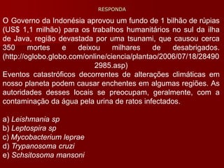 O Governo da Indonésia aprovou um fundo de 1 bilhão de rúpias
(US$ 1,1 milhão) para os trabalhos humanitários no sul da ilha
de Java, região devastada por uma tsunami, que causou cerca
350 mortes e deixou milhares de desabrigados.
(http://oglobo.globo.com/online/ciencia/plantao/2006/07/18/28490
2985.asp)
Eventos catastróficos decorrentes de alterações climáticas em
nosso planeta podem causar enchentes em algumas regiões. As
autoridades desses locais se preocupam, geralmente, com a
contaminação da água pela urina de ratos infectados.
a) Leishmania sp
b) Leptospira sp
c) Mycobacterium leprae
d) Trypanosoma cruzi
e) Schsitosoma mansoni
RESPONDA
 