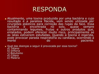 RESPONDA
■ Atualmente, uma toxina produzida por uma bactéria e cujo
resultado é a paralisia flácida, vem sendo utilizada por
cirurgiões plásticos para correção das rugas da face. Essa
bactéria é encontrada no solo, quase sempre
contaminando legumes, frutas e outros produtos que,
enlatados, podem oferecer muito risco, principalmente se
as latas estiverem estufadas. Quando a toxina é ingerida,
pode provocar parada respiratória ou cardíaca, ocorrendo a
morte do paciente.
■ Qual das doenças a seguir é provocada por essa toxina?
a) Tétano
b) Difteria
c) Botulismo
d) Cólera
e) Malária
 