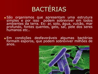 BACTÉRIAS
■ São organismos que apresentam uma estrutura
simples e por isso podem sobreviver em todos
ambientes da terra. Ex: ar, solo, água, vulcão, mar
profundo, fontes quentes, gelo, sal, pele dos seres
humanos etc..
■ Em condições desfavoráveis algumas bactérias
formam esporos, que podem sobreviver milhões de
anos.
 