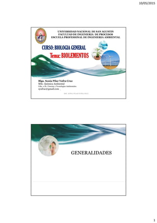 10/05/2015
1
CURSO: BIOLOGIA GENERAL
Blga. Sonia Pilar Yufra Cruz
MSc. Química Ambiental
Cdta. a Dr. Ciencias y Tecnologías Ambientales
syufrac@gmail.com
MSC. SONIA PILAR YUFRA CRUZ
1
UNIVERSIDAD NACIONAL DE SAN AGUSTIN
FACULTAD DE INGENIERIA DE PROCESOS
ESCUELA PROFESIONAL DE INGENIERIA AMBIENTAL
GENERALIDADES
 
