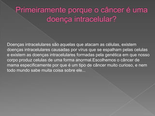 Doenças intracelulares são aquelas que atacam as células, existem
doenças intracelulares causadas por vírus que se espalham pelas celulas
e existem as doenças intracelulares formadas pela genética em que nosso
corpo produz celulas de uma forma anormal.Escolhemos o câncer de
mama especificamente por que é um tipo de câncer muito curioso, e nem
todo mundo sabe muita coisa sobre ele...
 