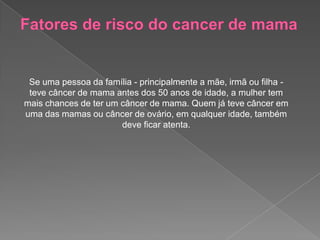 Se uma pessoa da família - principalmente a mãe, irmã ou filha -
teve câncer de mama antes dos 50 anos de idade, a mulher tem
mais chances de ter um câncer de mama. Quem já teve câncer em
uma das mamas ou câncer de ovário, em qualquer idade, também
deve ficar atenta.
 