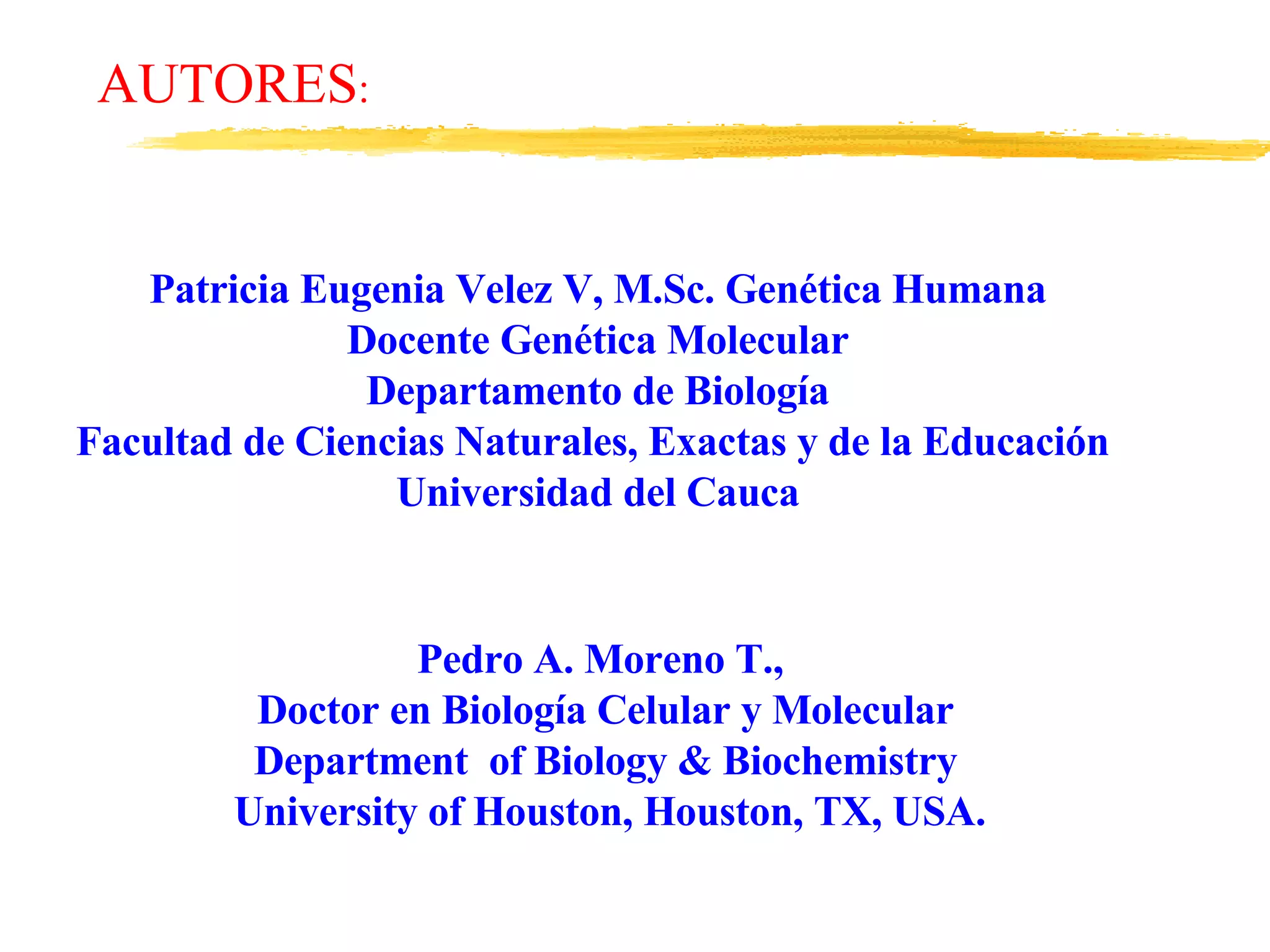 Patricia Eugenia Velez V, M.Sc. Genética Humana Docente Genética Molecular Departamento de Biología Facultad de Ciencias Naturales, Exactas y de la Educación  Universidad del Cauca Pedro A. Moreno T.,  Doctor en Biología Celular y Molecular Department  of Biology & Biochemistry University of Houston, Houston, TX, USA. AUTORES : 