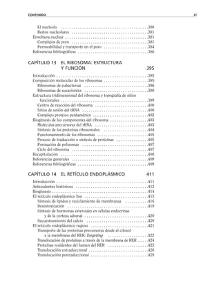 El nucleolo . . . . . . . . . . . . . . . . . . . . . . . . . . . . . . . . . . . . . . . . .380
Restos nucleolares . . . . . . . . . . . . . . . . . . . . . . . . . . . . . . . . . . . .381
Envoltura nuclear . . . . . . . . . . . . . . . . . . . . . . . . . . . . . . . . . . . . . . .381
Complejos de poro . . . . . . . . . . . . . . . . . . . . . . . . . . . . . . . . . . . .381
Permeabilidad y transporte en el poro . . . . . . . . . . . . . . . . . . . . .384
Referencias bibliográficas . . . . . . . . . . . . . . . . . . . . . . . . . . . . . . . . .386
CAPÍTULO 13 EL RIBOSOMA: ESTRUCTURA
Y FUNCIÓN 395
Introducción . . . . . . . . . . . . . . . . . . . . . . . . . . . . . . . . . . . . . . . . . . .395
Composición molecular de los ribosomas . . . . . . . . . . . . . . . . . . . . .395
Ribosomas de eubacterias . . . . . . . . . . . . . . . . . . . . . . . . . . . . . .396
Ribosomas de eucariontes . . . . . . . . . . . . . . . . . . . . . . . . . . . . . .398
Estructura tridimensional del ribosoma y topografía de sitios
funcionales . . . . . . . . . . . . . . . . . . . . . . . . . . . . . . . . . . . . . . . . .399
Centro de reacción del ribosoma . . . . . . . . . . . . . . . . . . . . . . . . .400
Sitios de unión del tRNA . . . . . . . . . . . . . . . . . . . . . . . . . . . . . . .400
Complejo proteico pentamérico . . . . . . . . . . . . . . . . . . . . . . . . . .402
Biogénesis de los componentes del ribosoma . . . . . . . . . . . . . . . . . .403
Moléculas precursoras del rRNA . . . . . . . . . . . . . . . . . . . . . . . . .403
Síntesis de las proteínas ribosomales . . . . . . . . . . . . . . . . . . . . .404
Funcionamiento de los ribosomas . . . . . . . . . . . . . . . . . . . . . . . .405
Proceso de traducción o síntesis de proteínas . . . . . . . . . . . . . . .405
Formación de polisomas . . . . . . . . . . . . . . . . . . . . . . . . . . . . . . .407
Ciclo del ribosoma . . . . . . . . . . . . . . . . . . . . . . . . . . . . . . . . . . . .407
Recapitulación . . . . . . . . . . . . . . . . . . . . . . . . . . . . . . . . . . . . . . . . .408
Referencias generales . . . . . . . . . . . . . . . . . . . . . . . . . . . . . . . . . . . .409
Referencias bibliográficas . . . . . . . . . . . . . . . . . . . . . . . . . . . . . . . . .409
CAPÍTULO 14 EL RETÍCULO ENDOPLÁSMICO 411
Introducción . . . . . . . . . . . . . . . . . . . . . . . . . . . . . . . . . . . . . . . . . . .411
Antecedentes históricos . . . . . . . . . . . . . . . . . . . . . . . . . . . . . . . . . .412
Biogénesis . . . . . . . . . . . . . . . . . . . . . . . . . . . . . . . . . . . . . . . . . . . . .414
El retículo endoplásmico liso . . . . . . . . . . . . . . . . . . . . . . . . . . . . . .415
Síntesis de lípidos y reciclamiento de membranas . . . . . . . . . . .416
Desintoxicación . . . . . . . . . . . . . . . . . . . . . . . . . . . . . . . . . . . . . .419
Síntesis de hormonas esteroides en células endocrinas
y de la corteza adrenal . . . . . . . . . . . . . . . . . . . . . . . . . . . . . .420
Secuestramiento del calcio . . . . . . . . . . . . . . . . . . . . . . . . . . . . .420
El retículo endoplásmico rugoso . . . . . . . . . . . . . . . . . . . . . . . . . . .421
Transporte de las proteínas precursoras desde el citosol
a la membrana del RER: Targeting . . . . . . . . . . . . . . . . . . .422
Translocación de proteínas a través de la membrana de RER . . . . .424
Proteínas residentes del lumen del RER . . . . . . . . . . . . . . . . . . .425
Translocación cotraduccional . . . . . . . . . . . . . . . . . . . . . . . . . . . .426
Translocación postraduccional . . . . . . . . . . . . . . . . . . . . . . . . . . .428
CONTENIDO xi
 