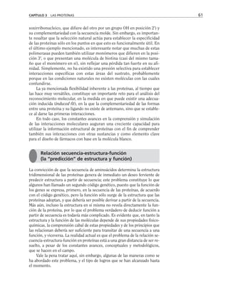 soxirribonucleico, que difiere del otro por un grupo OH en posición 2') y
su complementariedad con la secuencia molde. Sin embargo, es importan-
te resaltar que la selección natural actúa para establecer la especificidad
de las proteínas sólo en los puntos en que esto es funcionalmente útil. En
el último ejemplo mencionado, es interesante notar que muchas de estas
polimerasas pueden también utilizar monómeros que difieren en la posi-
ción 3', o que presentan una molécula de biotina (casi del mismo tama-
ño que el monómero en sí), sin reflejar una pérdida tan fuerte en su afi-
nidad. Simplemente, no ha existido una presión selectiva para establecer
interacciones específicas con estas áreas del sustrato, probablemente
porque en las condiciones naturales no existen moléculas con las cuales
confundirse.
La ya mencionada flexibilidad inherente a las proteínas, al tiempo que
las hace muy versátiles, constituye un importante reto para el análisis del
reconocimiento molecular, en la medida en que puede existir una adecua-
ción inducida (induced fit), en la que la complementariedad de las formas
entre una proteína y su ligando no existe de antemano, sino que se estable-
ce al darse las primeras interacciones.
En todo caso, los constantes avances en la comprensión y simulación
de las interacciones moleculares auguran una creciente capacidad para
utilizar la información estructural de proteínas con el fin de comprender
también sus interacciones con otras sustancias y como elemento clave
para el diseño de fármacos con base en la molécula blanco.
La convicción de que la secuencia de aminoácidos determina la estructura
tridimensional de las proteínas genera de inmediato un deseo ferviente de
predecir estructura a partir de secuencia; este problema constituye lo que
algunos han llamado un segundo código genético, puesto que la función de
los genes se expresa, primero, en la secuencia de las proteínas, de acuerdo
con el código genético, pero la función sólo surge de la estructura que las
proteínas adoptan, y que debería ser posible derivar a partir de la secuencia.
Más aún, incluso la estructura en sí misma no revela directamente la fun-
ción de la proteína, por lo que el problema verdadero de deducir función a
partir de secuencia es todavía más complicado. Es evidente que, en tanto la
estructura y la función de las moléculas depende de sus propiedades fisico-
químicas, la comprensión cabal de estas propiedades y de los principios que
las relacionan debería ser suficiente para transitar de una secuencia a una
función, y viceversa. La realidad actual es que el problema de la relación se-
cuencia-estructura-función en proteínas está a una gran distancia de ser re-
suelto, a pesar de los constantes avances, conceptuales y metodológicos,
que se hacen en el campo.
Vale la pena tratar aquí, sin embargo, algunas de las maneras como se
ha abordado este problema, y el tipo de logros que se han alcanzado hasta
el momento.
CAPÍTULO 3 LAS PROTEÍNAS 61
Relación secuencia-estructura-función
(la “predicción” de estructura y función)
 