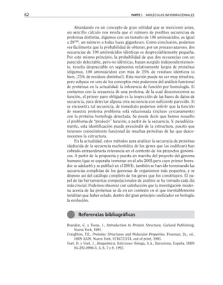 Abundando en un concepto de gran utilidad que se mencionó antes,
un sencillo cálculo nos revela que el número de posibles secuencias de
proteínas distintas, digamos con un tamaño de 100 aminoácidos, es igual
a 20100
, un número a todas luces gigantesco. Como conclusión, podemos
ver fácilmente que la probabilidad de obtener, por un proceso azaroso, dos
secuencias de 100 aminoácidos idénticas es despreciablemente pequeña.
Por este mismo principio, la probabilidad de que dos secuencias con un
parecido detectable, pero no idénticas, hayan surgido independientemen-
te, resulta despreciable en segmentos relativamente largos de proteínas
(digamos, 100 aminoácidos) con más de 25% de residuos idénticos (o
bien, ¡75% de residuos distintos!). Esta noción puede no ser muy intuitiva,
pero subyace en uno de los conceptos más poderosos del análisis funcional
de proteínas en la actualidad: la inferencia de función por homología. Si
contamos con la secuencia de una proteína, de la cual desconocemos su
función, el primer paso obligado es la inspección de las bases de datos de
secuencia, para detectar alguna otra secuencia con suficiente parecido. Si
se encuentra tal secuencia, de inmediato podemos inferir que la función
de nuestra proteína problema está relacionada (incluso cercanamente)
con la proteína homóloga detectada. Se puede decir que hemos resuelto
el problema de “predecir” función, a partir de la secuencia. Y, paradójica-
mente, esta identificación puede prescindir de la estructura, puesto que
tenemos conocimiento funcional de muchas proteínas de las que desco-
nocemos la estructura.
En la actualidad, estos métodos para analizar la secuencia de proteínas
(deducida de la secuencia nucleotídica de los genes que las codifican) han
cobrado extraordinaria relevancia en el contexto de los proyectos genómi-
cos. A partir de la propuesta y puesta en marcha del proyecto del genoma
humano (que se esperaba terminar en el año 2005 pero cuyo primer borra-
dor se adelantó y se publicó en el 2001), también se han ido terminando las
secuencias completas de los genomas de organismos más pequeños, y se
dispone así del catálogo completo de los genes que los constituyen. El pa-
pel de las herramientas computacionales de análisis se ha tornado cada día
más crucial. Podemos observar con satisfacción que la investigación moder-
na acerca de las proteínas se da en un contexto en el que inevitablemente
tendrían que haber estado, dentro del gran principio unificador en biología:
la evolución.
Branden, C. y Tooze, J., Introduction to Protein Structure, Garland Publishing,
Nueva York, 1991.
Creighton, T.E., Proteins: Structures and Molecular Properties, Freeman, 2a., ed.,
ISBN ASIN, Nueva York, 0716723174, out of print, 1993.
Voet, D. y Voet, J., Bioquímica, Ediciones Omega, S.A., Barcelona, España, ISBN
84-282-0906-5, 4, 6, 7 y 8, 1992.
62 PARTE I MOLÉCULAS INFORMACIONALES
Referencias bibliográficas
 
