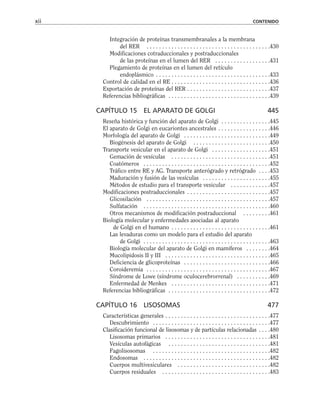 Integración de proteínas transmembranales a la membrana
del RER . . . . . . . . . . . . . . . . . . . . . . . . . . . . . . . . . . . . . . . .430
Modificaciones cotraduccionales y postraduccionales
de las proteínas en el lumen del RER . . . . . . . . . . . . . . . . . .431
Plegamiento de proteínas en el lumen del retículo
endoplásmico . . . . . . . . . . . . . . . . . . . . . . . . . . . . . . . . . . . . .433
Control de calidad en el RE . . . . . . . . . . . . . . . . . . . . . . . . . . . . . . . .436
Exportación de proteínas del RER . . . . . . . . . . . . . . . . . . . . . . . . . . .437
Referencias bibliográficas . . . . . . . . . . . . . . . . . . . . . . . . . . . . . . . . .439
CAPÍTULO 15 EL APARATO DE GOLGI 445
Reseña histórica y función del aparato de Golgi . . . . . . . . . . . . . . . .445
El aparato de Golgi en eucariontes ancestrales . . . . . . . . . . . . . . . . .446
Morfología del aparato de Golgi . . . . . . . . . . . . . . . . . . . . . . . . . . . .449
Biogénesis del aparato de Golgi . . . . . . . . . . . . . . . . . . . . . . . . .450
Transporte vesicular en el aparato de Golgi . . . . . . . . . . . . . . . . . . .451
Gemación de vesículas . . . . . . . . . . . . . . . . . . . . . . . . . . . . . . . .451
Coatómeros . . . . . . . . . . . . . . . . . . . . . . . . . . . . . . . . . . . . . . . . .452
Tráfico entre RE y AG. Transporte anterógrado y retrógrado . . . .453
Maduración y fusión de las vesículas . . . . . . . . . . . . . . . . . . . . . .455
Métodos de estudio para el transporte vesicular . . . . . . . . . . . . .457
Modificaciones postraduccionales . . . . . . . . . . . . . . . . . . . . . . . . . . .457
Glicosilación . . . . . . . . . . . . . . . . . . . . . . . . . . . . . . . . . . . . . . . .457
Sulfatación . . . . . . . . . . . . . . . . . . . . . . . . . . . . . . . . . . . . . . . . .460
Otros mecanismos de modificación postraduccional . . . . . . . . .461
Biología molecular y enfermedades asociadas al aparato
de Golgi en el humano . . . . . . . . . . . . . . . . . . . . . . . . . . . . . . . .461
Las levaduras como un modelo para el estudio del aparato
de Golgi . . . . . . . . . . . . . . . . . . . . . . . . . . . . . . . . . . . . . . . . .463
Biología molecular del aparato de Golgi en mamíferos . . . . . . . .464
Mucolipidosis II y III . . . . . . . . . . . . . . . . . . . . . . . . . . . . . . . . . .465
Deficiencia de glicoproteínas . . . . . . . . . . . . . . . . . . . . . . . . . . . .466
Coroideremia . . . . . . . . . . . . . . . . . . . . . . . . . . . . . . . . . . . . . . . .467
Síndrome de Lowe (síndrome oculocerebrorrenal) . . . . . . . . . . .469
Enfermedad de Menkes . . . . . . . . . . . . . . . . . . . . . . . . . . . . . . . .471
Referencias bibliográficas . . . . . . . . . . . . . . . . . . . . . . . . . . . . . . . . .472
CAPÍTULO 16 LISOSOMAS 477
Características generales . . . . . . . . . . . . . . . . . . . . . . . . . . . . . . . . . .477
Descubrimiento . . . . . . . . . . . . . . . . . . . . . . . . . . . . . . . . . . . . . .477
Clasificación funcional de lisosomas y de partículas relacionadas . . . .480
Lisosomas primarios . . . . . . . . . . . . . . . . . . . . . . . . . . . . . . . . . .481
Vesículas autofágicas . . . . . . . . . . . . . . . . . . . . . . . . . . . . . . . . .481
Fagolisosomas . . . . . . . . . . . . . . . . . . . . . . . . . . . . . . . . . . . . . .482
Endosomas . . . . . . . . . . . . . . . . . . . . . . . . . . . . . . . . . . . . . . . . .482
Cuerpos multivesiculares . . . . . . . . . . . . . . . . . . . . . . . . . . . . . .482
Cuerpos residuales . . . . . . . . . . . . . . . . . . . . . . . . . . . . . . . . . . .483
xii CONTENIDO
 