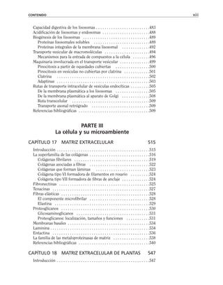Capacidad digestiva de los lisosomas . . . . . . . . . . . . . . . . . . . . . . . . .483
Acidificación de lisosomas y endosomas . . . . . . . . . . . . . . . . . . . . . .488
Biogénesis de los lisosomas . . . . . . . . . . . . . . . . . . . . . . . . . . . . . . .489
Proteínas lisosomales solubles . . . . . . . . . . . . . . . . . . . . . . . . . .489
Proteínas integrales de la membrana lisosomal . . . . . . . . . . . . .492
Transporte vesicular de macromoléculas . . . . . . . . . . . . . . . . . . . . .494
Mecanismos para la entrada de compuestos a la célula . . . . . . . .496
Maquinaria involucrada en el transporte vesicular . . . . . . . . . . . . . .499
Pinocitosis a partir de oquedades cubiertas . . . . . . . . . . . . . . . .500
Pinocitosis en vesículas no cubiertas por clatrina . . . . . . . . . . . .501
Clatrina . . . . . . . . . . . . . . . . . . . . . . . . . . . . . . . . . . . . . . . . . . .502
Adaptinas . . . . . . . . . . . . . . . . . . . . . . . . . . . . . . . . . . . . . . . . . . .503
Rutas de transporte intracelular de vesículas endocíticas . . . . . . . . .505
De la membrana plasmática a los lisosomas . . . . . . . . . . . . . . . .505
De la membrana plasmática al aparato de Golgi . . . . . . . . . . . . .508
Ruta transcelular . . . . . . . . . . . . . . . . . . . . . . . . . . . . . . . . . . . .509
Transporte axonal retrógrado . . . . . . . . . . . . . . . . . . . . . . . . . . .509
Referencias bibliográficas . . . . . . . . . . . . . . . . . . . . . . . . . . . . . . . . .509
PARTE III
La célula y su microambiente
CAPÍTULO 17 MATRIZ EXTRACELULAR 515
Introducción . . . . . . . . . . . . . . . . . . . . . . . . . . . . . . . . . . . . . . . . . . .515
La superfamilia de las colágenas . . . . . . . . . . . . . . . . . . . . . . . . . . . .516
Colágenas fibrilares . . . . . . . . . . . . . . . . . . . . . . . . . . . . . . . . . . .519
Colágenas asociadas a fibras . . . . . . . . . . . . . . . . . . . . . . . . . . . .522
Colágenas que forman láminas . . . . . . . . . . . . . . . . . . . . . . . . .523
Colágena tipo VI formadora de filamentos en rosario . . . . . . . . .524
Colágena tipo VII formadora de fibras de anclaje . . . . . . . . . . . . .524
Fibronectinas . . . . . . . . . . . . . . . . . . . . . . . . . . . . . . . . . . . . . . . . . .525
Tenacinas . . . . . . . . . . . . . . . . . . . . . . . . . . . . . . . . . . . . . . . . . . . . .527
Fibras elásticas . . . . . . . . . . . . . . . . . . . . . . . . . . . . . . . . . . . . . . . . .528
El componente microfibrilar . . . . . . . . . . . . . . . . . . . . . . . . . . . .528
Elastina . . . . . . . . . . . . . . . . . . . . . . . . . . . . . . . . . . . . . . . . . . . .529
Proteoglicanos . . . . . . . . . . . . . . . . . . . . . . . . . . . . . . . . . . . . . . . . .530
Glicosaminoglicanos . . . . . . . . . . . . . . . . . . . . . . . . . . . . . . . . . .531
Proteoglicanos: localización, tamaños y funciones . . . . . . . . . . .531
Membranas basales . . . . . . . . . . . . . . . . . . . . . . . . . . . . . . . . . . . . . .534
Laminina . . . . . . . . . . . . . . . . . . . . . . . . . . . . . . . . . . . . . . . . . . . . . .534
Entactina . . . . . . . . . . . . . . . . . . . . . . . . . . . . . . . . . . . . . . . . . . . . .536
La familia de las metaloproteinasas de matriz . . . . . . . . . . . . . . . . .538
Referencias bibliográficas . . . . . . . . . . . . . . . . . . . . . . . . . . . . . . . . .540
CAPÍTULO 18 MATRIZ EXTRACELULAR DE PLANTAS 547
Introducción . . . . . . . . . . . . . . . . . . . . . . . . . . . . . . . . . . . . . . . . . . .547
CONTENIDO xiii
 