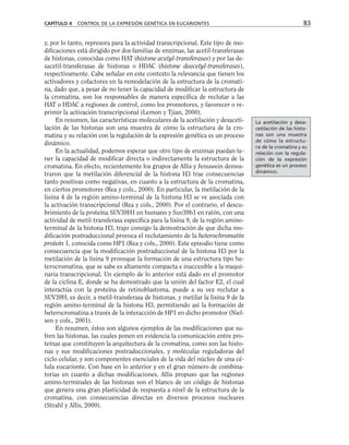 y, por lo tanto, represora para la actividad transcripcional. Este tipo de mo-
dificaciones está dirigido por dos familias de enzimas, las acetil-transferasas
de histonas, conocidas como HAT (histone acetyl-transferases) y por las de-
sacetil-transferasas de histonas o HDAC (histone deacetyl-transferases),
respectivamente. Cabe señalar en este contexto la relevancia que tienen los
activadores y cofactores en la remodelación de la estructura de la cromati-
na, dado que, a pesar de no tener la capacidad de modificar la estructura de
la cromatina, son los responsables de manera específica de reclutar a las
HAT o HDAC a regiones de control, como los promotores, y favorecer o re-
primir la activación transcripcional (Lemon y Tjian, 2000).
En resumen, las características moleculares de la acetilación y desaceti-
lación de las histonas son una muestra de cómo la estructura de la cro-
matina y su relación con la regulación de la expresión genética es un proceso
dinámico.
En la actualidad, podemos esperar que otro tipo de enzimas puedan te-
ner la capacidad de modificar directa o indirectamente la estructura de la
cromatina. En efecto, recientemente los grupos de Allis y Jenuwein demos-
traron que la metilación diferencial de la histona H3 trae consecuencias
tanto positivas como negativas, en cuanto a la estructura de la cromatina,
en ciertos promotores (Rea y cols., 2000). En particular, la metilación de la
lisina 4 de la región amino-terminal de la histona H3 se ve asociada con
la activación transcripcional (Rea y cols., 2000). Por el contrario, el descu-
brimiento de la proteína SUV39H1 en humano y Suv39h1 en ratón, con una
actividad de metil-transferasa específica para la lisina 9, de la región amino-
terminal de la histona H3, trajo consigo la demostración de que dicha mo-
dificación postraduccional provoca el reclutamiento de la heterochromatin
protein 1, conocida como HP1 (Rea y cols., 2000). Este episodio tiene como
consecuencia que la modificación postraduccional de la histona H3 por la
metilación de la lisina 9 provoque la formación de una estructura tipo he-
terocromatina, que se sabe es altamente compacta e inaccesible a la maqui-
naria transcripcional. Un ejemplo de lo anterior está dado en el promotor
de la ciclina E, donde se ha demostrado que la unión del factor E2, el cual
interactúa con la proteína de retinoblastoma, puede a su vez reclutar a
SUV39H, es decir, a metil-transferasa de histonas, y metilar la lisina 9 de la
región amino-terminal de la histona H3, permitiendo así la formación de
heterocromatina a través de la interacción de HP1 en dicho promotor (Niel-
sen y cols., 2001).
En resumen, éstos son algunos ejemplos de las modificaciones que su-
fren las histonas, las cuales ponen en evidencia la comunicación entre pro-
teínas que constituyen la arquitectura de la cromatina, como son las histo-
nas y sus modificaciones postraduccionales, y moléculas reguladoras del
ciclo celular, y son componentes esenciales de la vida del núcleo de una cé-
lula eucarionte. Con base en lo anterior y en el gran número de combina-
torias en cuanto a dichas modificaciones, Allis propuso que las regiones
amino-terminales de las histonas son el blanco de un código de histonas
que genera una gran plasticidad de respuesta a nivel de la estructura de la
cromatina, con consecuencias directas en diversos procesos nucleares
(Strahl y Allis, 2000).
CAPÍTULO 4 CONTROL DE LA EXPRESIÓN GENÉTICA EN EUCARIONTES 83
La acetilación y desa-
cetilación de las histo-
nas son una muestra
de cómo la estructu-
ra de la cromatina y su
relación con la regula-
ción de la expresión
genética es un proceso
dinámico.
 