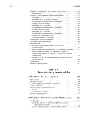 Principales componentes de la matriz extracelular . . . . . . . . . . . . . .549
Polisacáridos . . . . . . . . . . . . . . . . . . . . . . . . . . . . . . . . . . . . . . . .549
Proteínas estructurales de la matriz extracelular . . . . . . . . . . . . . . .553
Extensinas . . . . . . . . . . . . . . . . . . . . . . . . . . . . . . . . . . . . . . . . . .553
Regulación de la expresión genética . . . . . . . . . . . . . . . . . . . . . .556
Interacciones intermoleculares y funciones . . . . . . . . . . . . . . . .557
Proteínas ricas en prolina . . . . . . . . . . . . . . . . . . . . . . . . . . . . . .558
Regulación de la expresión . . . . . . . . . . . . . . . . . . . . . . . . . . . . .559
Interacciones intermoleculares y funciones . . . . . . . . . . . . . . . .559
Proteínas ricas en glicina . . . . . . . . . . . . . . . . . . . . . . . . . . . . . .561
Regulación de la expresión . . . . . . . . . . . . . . . . . . . . . . . . . . . . .562
Interacciones intermoleculares y funciones . . . . . . . . . . . . . . . .562
Proteínas de Arabinogalactanos . . . . . . . . . . . . . . . . . . . . . . . . . .563
Expresión regulada y funciones . . . . . . . . . . . . . . . . . . . . . . . . . .565
Enzimas de la matriz extracelular . . . . . . . . . . . . . . . . . . . . . . . . . . .565
Ensamblaje de la pared celular . . . . . . . . . . . . . . . . . . . . . . . . . . . . .568
Plasmodesmas . . . . . . . . . . . . . . . . . . . . . . . . . . . . . . . . . . . . . . . . . .571
La participación de la pared celular en el proceso
de crecimiento . . . . . . . . . . . . . . . . . . . . . . . . . . . . . . . . . . . . . .572
La interacción entre la pared celular y la membrana plasmática . . .577
La interacción entre la MEC y la membrana plasmática
como un mecanismo de respuesta celular a los cambios
ambientales . . . . . . . . . . . . . . . . . . . . . . . . . . . . . . . . . . . . . . . .579
La función de la MEC y sus interacciones durante el proceso
de fertilización . . . . . . . . . . . . . . . . . . . . . . . . . . . . . . . . . . . . . .580
Conclusiones . . . . . . . . . . . . . . . . . . . . . . . . . . . . . . . . . . . . . . . . . . .582
Referencias bibliográficas . . . . . . . . . . . . . . . . . . . . . . . . . . . . . . . . .583
PARTE IV
Reproducción y muerte celular
CAPÍTULO 19 EL CICLO CELULAR 595
Introducción . . . . . . . . . . . . . . . . . . . . . . . . . . . . . . . . . . . . . . . . . . .595
Estudios iniciales . . . . . . . . . . . . . . . . . . . . . . . . . . . . . . . . . . . . . . .596
La proteína p34cdc2. Actividad y regulación . . . . . . . . . . . . . . . . . . .598
Entrada a mitosis . . . . . . . . . . . . . . . . . . . . . . . . . . . . . . . . . . . . . . .601
Salida de mitosis y reinicio del ciclo . . . . . . . . . . . . . . . . . . . . . . . . .604
La fase S . . . . . . . . . . . . . . . . . . . . . . . . . . . . . . . . . . . . . . . . . . . . . .610
El ciclo celular en plantas . . . . . . . . . . . . . . . . . . . . . . . . . . . . . . . . .612
Referencias bibliográficas . . . . . . . . . . . . . . . . . . . . . . . . . . . . . . . . .614
CAPÍTULO 20 MUERTE CELULAR PROGRAMADA 617
Generalidades . . . . . . . . . . . . . . . . . . . . . . . . . . . . . . . . . . . . . . . . . .617
Las células mueren de manera programada durante
el desarrollo: la MCP . . . . . . . . . . . . . . . . . . . . . . . . . . . . . . .617
Factores externos afectan la sobrevivencia celular . . . . . . . . . . .618
xiv CONTENIDO
 