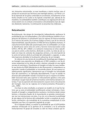 ner elementos estructurales, ya sean membrana o matriz nuclear, para el
anclaje de secuencias que favorezca una topología óptima, y así llevar a ca-
bo la expresión de los genes contenidos en un dominio. Actualmente se han
hecho estudios en los cuales se ha logrado comprobar que, además de los
insulators, los estimuladores también contribuyen a la organización de los do-
minios dentro de un contexto cromosómico relocalizándolos lejos de regio-
nes altamente represoras. A continuación se presentan las evidencias.
Relocalización
Recientemente, dos grupos de investigación independientes analizaron la
posibilidad de que los estimuladores y los LCR contribuyan también a la re-
gulación del dominio al relocalizarlo lejos de regiones de heterocromatina
en el interior del núcleo. En el primer trabajo se tomó a uno de los sitios de
hipersensibilidad, específicamente el 5'HS2 del locus β-globina humano, el
cual anteriormente había sido caracterizado como un estimulador y en el que
se identificaron varios sitios de unión a factores transcripcionales como
GATA-1, NF-E2, AP1 y EKLF, y se realizaron mutaciones en sitios específi-
cos para la unión a estos factores, aboliendo su unión. La meta de este es-
tudio era tratar de contestar dos preguntas: primero, si la interrupción de
la unión de factores abolía la actividad del estimulador y, segundo, si estas
interrupciones afectaban la localización subnuclear de un transgén.
Se valieron de una técnica de recombinación homóloga para integrar a
un transgén cuya expresión era dirigida por el HS2 completo o con las di-
versas mutaciones en los sitios de unión a factores, actuando en una región
cercana al centrómero. Visualizaron al transgén en todos los casos median-
te una técnica de FISH (hibridación in situ fluorescente) y comprobaron su
expresión; cuando el estimulador se encontraba intacto, de una manera es-
tadísticamente significativa, demostraron que el transgén era relocalizado
lejos del centrómero y se expresaba adecuadamente, lo que no pasaba en
presencia del estimulador mutado. Concluyeron que se requiere un estimu-
lador funcional tanto para suprimir el silenciamiento genético como para
relocalizar a un gen lejos de la heterocromatina centromérica durante la in-
terfase. Y que la supresión del silenciamiento requiere de la relocalización
del transgén, lejos de las regiones de la heterocromatina (Francastel y
cols., 1999).
Con base en estos resultados, se propuso un modelo en el cual los fac-
tores que se unen al estimulador posiblemente actúan reclutando y trans-
locando al transgén a compartimentos nucleares o territorios donde existen
factores y elementos basales de la transcripción en grandes concentracio-
nes, por sus interacciones con éstos. A su vez, no se descarta la posibilidad
de que alguno de los factores del estimulador reclute a complejos de aceti-
lación, metilación o de remodelaje de la cromatina completando el ciclo
regulador que lleve a la expresión regulada de un gen.
En el segundo trabajo, se analizó la posibilidad de que el LCR también
estuviese involucrado en la apertura de la cromatina y en la activación
transcripcional. El grupo de Groudine se valió de líneas celulares que te-
CAPÍTULO 4 CONTROL DE LA EXPRESIÓN GENÉTICA EN EUCARIONTES 93
 