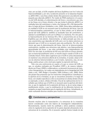 nían, por un lado, al LCR completo del locus β-globina (con los 5 sitios de
hipersensibilidad) y, por otro, la deleción presente en la talasemia hispáni-
ca HS1-HS5, y una línea celular donde ellos generaron una deleción más
pequeña que abarcaba HS2-5. Por medio de FISH analizaron si la ausen-
cia del LCR afectaba a la determinación del locus y encontraron que ésta,
en las líneas con el locus silvestre y las que tenían la deleción HS2-5, se
realizaba lejos del centrómero y tenía a las histonas H3 y H4 hiperacetila-
das a lo largo del locus (Schübeler y cols., 2000). Estos datos indicaban que
en realidad el LCR no era necesario para la localización del locus, lejos de
la heterocromatina centromérica, ya que la línea celular con la deleción
parcial del LCR (HS2-5), también se localizaba lejos del centrómero, y
además la sensibilidad al corte por la DNasa I se mantenía. Por otra parte,
la hiperacetilación de las histonas H3 y H4 es característica de un locus
β-globina que está abierto. Anteriormente, se había pensado que ésta era
una característica que dependía del LCR, pero con los datos anteriores se
demostró que el LCR no es necesario para esta acetilación. Por ello, infi-
rieron que para la determinación del locus, lejos de la heterocromatina
centromérica, mediaba una estructura más abierta y una hiperacetilación
generalizadas del locus, y que estas actividades eran independientes del
LCR. Por otro lado, la acetilación de H3 cerca del LCR en el locus silvestre,
que es transcripcionalmente activo, es mucho mayor cuando el LCR se en-
contraba intacto. Estos datos sugirieron que el LCR no actúa directamente
en mantener una estructura abierta de la cromatina, ni ayuda a alejar al lo-
cus de entornos heterocromáticos y, por lo tanto, represores, mas, sin em-
bargo, podría actuar a otro nivel para regular la expresión del locus.
Esto crea una controversia en cuanto a lo que se conoce del LCR, ya
que, en estudios realizados por Proudfoot (1997) y de manera indepen-
diente por Fraser (2000) y colaboradores, se demostró la presencia de trans-
critos intergenéticos, los cuales son dependientes de la integridad del LCR
(Ashe y cols., 1997; Bulger y Groudine, 1999; Gribnau y cols., 2000). Estos
dos grupos han propuesto que los transcritos intergenéticos contribuyen a
la apertura de la cromatina, ya que se encuentran presentes a lo largo del
locus, son estadio-específicos y sólo se encuentran en células donde el locus
es expresado, es decir, células eritroides. Una de las explicaciones de los re-
sultados que indican que el LCR no es necesario para la apertura del domi-
nio, es que la regulación de la expresión del locus se da en varias etapas y
posiblemente niveles, y que la combinación de los diferentes factores de-
sempeña un papel importante para la regulación del locus. Actualmente, se
están realizando diversos estudios para resolver esta controversia.
Durante muchos años la transcripción y la estructura de la cromatina
fueron considerados como dos tópicos de investigación independientes.
Recientemente, nuestra visión ha cambiado y ahora podemos constatar
cómo la regulación de la expresión de los genes depende plenamente de la
estructura de la cromatina. En el presente capítulo hemos tratado de dar
94 PARTE I MOLÉCULAS INFORMACIONALES
Conclusiones y perspectivas
 