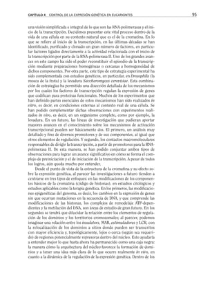 una visión simplificada e integral de lo que son las RNA-polimerasas y el ini-
cio de la transcripción. Decidimos presentar este vital proceso dentro de la
vida de una célula en su contexto natural que es el de la cromatina. En lo
que se refiere al inicio de la transcripción, en las últimas décadas se han
identificado, purificado y clonado un gran número de factores, en particu-
lar factores ligados directamente a la actividad relacionada con el inicio de
la transcripción por parte de la RNA-polimerasa II. Uno de los grandes avan-
ces en este campo ha sido el poder reconstituir el episodio de la transcrip-
ción mediante preparaciones homogéneas o cercanas a homogeneidad de
dichos componentes. Por otra parte, este tipo de estrategia experimental ha
sido complementada con estudios genéticos, en particular, en Drosophila (la
mosca de la fruta) y la levadura Saccharomyces cerevisiae. Esta combina-
ción de estrategias ha permitido una disección detallada de los mecanismos
por los cuales los factores de transcripción regulan la expresión de genes
que codifican para proteínas funcionales. Muchos de los experimentos que
han definido partes esenciales de estos mecanismos han sido realizados in
vitro, es decir, en condiciones externas al contexto real de una célula. Se
han podido complementar dichas observaciones con experimentos reali-
zados in vivo, es decir, en un organismo completo, como por ejemplo, la
levadura. En un futuro, las líneas de investigación que pudieran aportar
mayores avances en el conocimiento sobre los mecanismos de activación
transcripcional pueden ser básicamente dos. El primero, un análisis muy
detallado y fino de diversos promotores y de sus componentes, al igual que
otros elementos de regulación. Y segundo, los contactos macromoleculares
responsables de dirigir la transcripción, a partir de promotores para la RNA-
polimerasa II. De esta manera, se han podido conjuntar ambos tipos de
observaciones para lograr un avance significativo en cómo se forma el com-
plejo de preiniciación y el de iniciación de la transcripción. A pesar de todos
los logros, aún queda mucho por entender.
Desde el punto de vista de la estructura de la cromatina y su efecto so-
bre la expresión genética, al parecer las investigaciones a futuro tienden a
centrarse en tres tipos de enfoques: en las modificaciones de los componen-
tes básicos de la cromatina (código de histonas), en estudios citológicos y
estudios aplicables como la terapia genética. En los primeros, las modificacio-
nes epigenéticas del genoma, es decir, los cambios en la expresión de genes
sin que ocurran mutaciones en la secuencia de DNA, y que comprende las
modificaciones de las histonas, los complejos de remodelaje ATP-depen-
dientes y la metilación del DNA, son áreas de estudio de gran futuro. En los
segundos se tendrá que dilucidar la relación entre los elementos de regula-
ción de los dominios y los territorios cromosomales; al parecer, podemos
imaginar una relación entre los insulators, MAR, estimuladores y LCR, con
la relocalización de los dominios a sitios donde pueden ser transcritos
con mayor eficiencia y, topológicamente, lejos o cerca (según sea requeri-
do) de regiones potencialmente represoras dentro del núcleo. Esto ayudaría
a entender mejor lo que hasta ahora ha permanecido como una caja negra:
la manera cómo la arquitectura del núcleo favorece la formación de domi-
nios y a tener una idea más clara de lo que ocurre realmente in vivo, en
cuanto a la dinámica de la regulación de la expresión genética. Dentro de los
CAPÍTULO 4 CONTROL DE LA EXPRESIÓN GENÉTICA EN EUCARIONTES 95
 