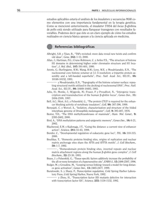 estudios aplicables estaría el análisis de los insulators y secuencias MAR co-
mo elementos con una importancia fundamental en la terapia genética.
Como se mencionó anteriormente, el insulator 5'HS4 del locus β-globina
de pollo está siendo utilizado para flanquear transgenes con resultados fa-
vorables. Podemos decir que éste es un claro ejemplo de cómo los estudios
realizados en ciencia básica apoyan a la ciencia aplicada en medicina.
Albright, S.R. y Tjian, R., “TAFs revisited: more data reveal new twists and confirm
old ideas”, Gene, 242: 1-13, 2000.
Allan, J.; Hartman, P.G.; Crane-Robinson, C. y Aviles F.X., “The structure of histone
H1 domains in determining higher order chromatin structure and H1 loca-
tion”, J. Mol. Biol., 187: 591-601, 1980.
Arents, G.; Burlingame, R.W.; Wang, B.W.; Love, W.E. y Moudriianakis, E.N., “The
nucleosomal core histone octamer at 3.1 Å resolution: a tripartite protein as-
sembly and a left-handed superhelix”, Proc. Natl. Acad. Sci., EE.UU., 88:
10148-10152, 1991.
y Moudrianakis, E.N., “Topography of the histone octamer surface: repea-
ting structural motifs utilized in the docking of nucleosomal DNA”, Proc. Natl.
Acad. Sci., EE.UU., 90: 10489-10493, 1993.
Ashe, H.; Monks, J.; Wijgerde, M.; Fraser, P. y Proudfoot, N., “Intergenic trans-
cription and transinduction of the human β-globin locus”, Genes Dev., 11:
2494-2509, 1997.
Bell, A.C.; West, A.G. y Felsenfeld, G., “The protein CTCF is required for the enhan-
cer blocking activity of vertebrate insulators”, Cell, 98: 387-396, 1999.
Benyajati, C. y Worcel, A., “Isolation, characterization and structure of the folded
interphase genome of Drosophila melanogaster”, Cell, 9: 393-407, 1976.
Bestor, T.H., “The DNA methyltransferases of mammals”, Hum. Mol. Genet., 9:
2395-2402, 2000.
Bird, A., “DNA methylation patterns and epigenetic memory”, Genes Dev., 16: 6-21,
2002.
Blackwood, E.M. y Kadonaga, J.T., “Going the distance: a current view of enhancer
action”, Science, 281: 61-63, 1998.
Bonifer, C., “Developmental regulation of eukaryotic gene loci”, TIG, 16: 310-315,
2000.
Boulikas, T., “Homeotic proteins binding sites, origins of replication and nuclear
matrix anchorage sites share the ATTA and ATTTA motifs”, J. Cell Biochem.,
50: 1-7, 1992.
, “Homeodomain protein binding sites, inverted repeats and nuclear
matrix attachment regions along the human β-globin gene complex”, J. Cell
Biochem., 52: 23-30, 1993.
Boyes, J. y Felsenfeld, G., “Tissue-specific factors additively increase the probability of
the all-or-none formation of a hypersensitive site”, EMBO J., 15: 2496-2507, 1996.
Bulger, M. y Groudine, M., “Looping versus linking: toward a model for long distan-
ce gene activation”, Genes Dev., 13: 2465-2477, 1999.
Buratowski, S. y Sharp, P., Transcription regulation, Cold Spring Harbor Labora-
tory Press, Cold Spring Harbor, Nueva York, 1992.
y Zhou, H., “Transcription factor IID mutants defective for interaction
with transcription factor IIA”, Science, 255: 1130-1132, 1992.
96 PARTE I MOLÉCULAS INFORMACIONALES
Referencias bibliográficas
 