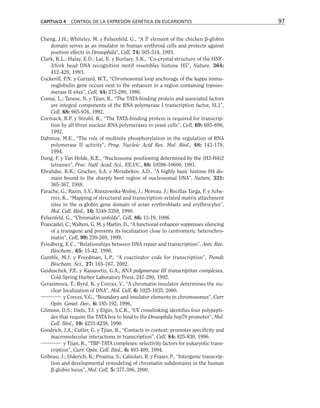 Cheng, J.H.; Whiteley, M. y Felsenfeld, G., “A 5' element of the chicken β-globin
domain serves as an insulator in human erythroid cells and protects against
position effects in Drosophila”, Cell, 74: 505-514, 1993.
Clark, K.L.; Halay, E.D.; Lai, E. y Burlaey, S.K., “Co-crystal structure of the HNF-
3/fork head DNA recognition motif resembles histone H5”, Nature, 364:
412-420, 1993.
Cockerill, P.N. y Garrard, W.T., “Chromosomal loop anchorage of the kappa immu-
noglobulin gene occurs next to the enhancer in a region containing topoiso-
merase II sites”, Cell, 44: 273-280, 1986.
Comai, L.; Tanese, N. y Tjian, R., “The TATA-binding protein and associated factors
are integral components of the RNA polymerase I transcription factor, SL1”,
Cell, 68: 965-976, 1992.
Cormack, B.P. y Struhl, K., “The TATA-binding protein is required for transcrip-
tion by all three nuclear RNA polymerases in yeast cells”, Cell, 69: 685-696,
1992.
Dahmus, M.E., “The role of multisite phosphorylation in the regulation of RNA
polymerase II activity”, Prog. Nucleic Acid Res. Mol. Biol., 48: 143-179,
1994.
Dong, F. y Van Holde, K.E., “Nucleosome positioning determined by the (H3-H4)2
tetramer”, Proc. Natl. Acad. Sci., EE.UU., 88: 10596-10600, 1991.
Ebralidse, K.K.; Grachev, S.A. y Mirzabekov, A.D., “A highly basic histone H4 do-
main bound to the sharply bent region of nucleosomal DNA”, Nature, 331:
365-367, 1988.
Farache, G.; Razin, S.V.; Rzeszowska-Wolny, J.; Moreau, J.; Recillas Targa, F. y Sche-
rrer, K., “Mapping of structural and transcription-related matrix attachment
sites in the α-globin gene domain of avian erythroblasts and erythrocytes”,
Mol. Cell. Biol., 10: 5349-5358, 1990.
Felsenfeld, G., “Chromatin unfolds”, Cell, 86: 13-19, 1996.
Francastel, C.; Walters, G, M. y Martin, D., “A functional enhancer suppresses silencing
of a transgene and prevents its localization close to centromeric heterochro-
matin”, Cell, 99: 259-269, 1999.
Friedberg, E.C., “Relationships between DNA repair and transcription”, Ann. Rev.
Biochem., 65: 15-42, 1996.
Gamble, M.J. y Freedman, L.P., “A coactivator code for transcription”, Trends
Biochem. Sci., 27: 165-167, 2002.
Geiduschek, P.E. y Kassavetis, G.A., RNA polymerase III transcription complexes,
Cold Spring Harbor Laboratory Press, 247-280, 1992.
Gerasimova, T.; Byrd, K. y Corces, V., “A chromatin insulator determines the nu-
clear localization of DNA”, Mol. Cell, 6: 1025-1035, 2000.
y Corces, V.G., “Boundary and insulator elements in chromosomes”, Curr
Opin. Genet. Dev., 6: 185-192, 1996.
Gilmour, D.S.; Diets, T.J. y Elgin, S.C.R., “UV crosslinking identifies four polypepti-
des that require the TATA box to bind to the Drosophila hsp70 promoter”, Mol.
Cell. Biol., 10: 4233-4238, 1990.
Goodrich, J.A.; Cutler, G. y Tjian, R., “Contacts in context: promoter specificity and
macromolecular interactions in transcription”, Cell, 84: 825-830, 1996.
y Tjian, R., “TBP-TATA complexes: selectivity factors for eukaryotic trans-
cription”, Curr. Opin. Cell. Biol., 6: 403-409, 1994.
Gribnau, J.; Diderich, K.; Pruzina, S.; Calzolari, R. y Fraser, P., “Intergenic transcrip-
tion and developmental remodeling of chromatin subdomains in the human
β-globin locus”, Mol. Cell, 5: 377-386, 2000.
CAPÍTULO 4 CONTROL DE LA EXPRESIÓN GENÉTICA EN EUCARIONTES 97
 