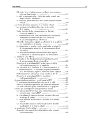 Diferentes tipos celulares mueren mediante un mecanismo
principal: la apoptosis . . . . . . . . . . . . . . . . . . . . . . . . . . . . . .619
La MCP es autónoma y las células destinadas a morir son
potencialmente funcionales . . . . . . . . . . . . . . . . . . . . . . . . .619
Se requieren genes específicos para desencadenar la muerte
celular . . . . . . . . . . . . . . . . . . . . . . . . . . . . . . . . . . . . . . . . . .620
Las cisteín-proteasas (caspasas) en la muerte celular . . . . . . . . . . . .621
Las caspasas son fundamentales para la ejecución
de la muerte . . . . . . . . . . . . . . . . . . . . . . . . . . . . . . . . . . . . .621
Varios sustratos de las caspasas cooperan durante
el proceso apoptótico . . . . . . . . . . . . . . . . . . . . . . . . . . . . . .624
El “dominio de muerte” (DM) es característico de algunas
proteínas activadoras de la MCP (la activación
de las caspasas por la vía extrínseca) . . . . . . . . . . . . . . . . . . .626
Diferentes mecanismos regulan la activación de la apoptosis
por los receptores de muerte . . . . . . . . . . . . . . . . . . . . . . . .629
La mitocondria es un sitio común para iniciar la activación
de las caspasas (la activación de las caspasas por la vía
intrínseca) . . . . . . . . . . . . . . . . . . . . . . . . . . . . . . . . . . . . . . .629
Las proteínas inhibidoras de la apoptosis (Iap) regulan
la activación de las caspasas por la vía mitocondrial . . . . . . .631
La familia de CED-9/Bcl-2 . . . . . . . . . . . . . . . . . . . . . . . . . . . . . . . . .632
La familia de Bcl-2 regula la iniciación de la activación
de las caspasas por la vía mitocondrial . . . . . . . . . . . . . . . . .632
Miembros de la familia de Bcl-2 actúan tanto negativa
como positivamente sobre la apoptosis . . . . . . . . . . . . . . . . .634
Los miembros de la familia de Bcl-2 interactúan entre sí . . . . . .635
La subfamilia de Bcl-2 se encuentra preponderantemente
en la mitocondria y regula la activación de las caspasas . . . .636
Proteínas diversas interactúan con la familia de Bcl-2 . . . . . . . .638
Miembros de la familia de Bcl-2 se modifican
postraduccionalmente . . . . . . . . . . . . . . . . . . . . . . . . . . . . . .639
Otros reguladores positivos y negativos de la MCP . . . . . . . . . . . . . .639
El proteosoma participa en la regulación de la MCP . . . . . . . . . .639
Dad-1 es un grupo de proteínas que inhiben la apoptosis . . . . . .640
Los virus contienen genes controladores de la apoptosis . . . . . . .641
Señales que convergen en la maquinaria de muerte . . . . . . . . . . . . .641
Los factores de sobrevivencia usan vías de transducción
comunes para evitar la MCP . . . . . . . . . . . . . . . . . . . . . . . . .641
La ceramida participa como segundo mensajero durante
la cascada de muerte . . . . . . . . . . . . . . . . . . . . . . . . . . . . . . .643
El estrés oxidativo actúa como un activador de la muerte
celular . . . . . . . . . . . . . . . . . . . . . . . . . . . . . . . . . . . . . . . . . .644
Los movimientos de calcio intracelular ocurren durante
la activación de la muerte celular . . . . . . . . . . . . . . . . . . . . .648
La apoptosis y el ciclo celular . . . . . . . . . . . . . . . . . . . . . . . . . . . . . .648
Moléculas inductoras de la proliferación celular también
inducen apoptosis . . . . . . . . . . . . . . . . . . . . . . . . . . . . . . . . .648
CONTENIDO xv
 