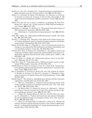 Narlikar, G.J.; Fan, H.Y. y Kingston, R.E., “Cooperation between complexes that re-
gulate chromatin structure and transcription”, Cell, 108: 475-487, 2002.
Nielsen, S.J.; Schneider, R.; Bauer, U.M.; Bannister, A.J.; Morrison, A.; O’Carrol,
D.; Firestein, R.; Cleary, M.; Jenuwein, T.; Herrera, R.E. y Kouzarides, T., “Rb
targets histone H3 methylation and HP1 to promoters”, Nature, 412: 561-565,
2001.
Nikolov, D.B.; Hu, S.H.; Lin, J.; Gasch, A.; Hoffmann, A.; Horikoshi, M.; Chua, N.H.;
Roeder, R.G. y Burley, S.K., “Crystal structure of TFIID TATA-box binding pro-
tein”, Nature, 360: 40-46, 1992.
Orphanides, G.; Lagrange, T. y Reinberg, D., “The general transcription factors of
RNA polymerase II”, Genes Dev., 10: 2657-2683, 1996.
y Reinberg, D., “A unified theory of gene expression”, Cell, 108: 439-451,
2002.
Paule, M.R. y White, R.J., “Transcription by RNA polymerases I and III”, Nucl. Acids
Res., 28: 1283-1298, 2000.
Phi-Van, L. y Stratling, W.H., “Dissection of the ability of the chicken lysozyne ge-
ne 5' matrix attachment region to stimulate transgene expression and dampen
position effects”, Biochemistry, 35: 10735-10742, 1996.
Pikaart, M.; Recillas Targa, F. y Felsenfeld, G., “Loss of transcriptional activity of a
transgene is accompanied by DNA methylation and histone deacetylation and
is prevented by insulators”, Genes Dev., 12: 2852-2862, 1998.
Prioleau, M.N.; Nony, P.; Simpson, M. y Felsenfeld, G., “An insulator element and
condensed chromatin region separate the chicken β-globin locus from an in-
dependently regulated erythroid-specific folate receptor gene”, EMBO J., 18:
4035-4048, 1999.
Pruss, D.; Hayes, J.J. y Wolffe, A.P., “Nucleosomal anatomy -where are the histo-
nes?”, BioEssays, 17: 161-170, 1995.
Pugh, B.F. y Tjian, R., “Transcription from a TATA-less promoter requires a multi-
subunit TFIID complex”, Genes Dev., 5: 1935-1945, 1991.
Ramakrishnan, V.; Finch, J.T.; Graziano, V.; Lee, P.L. y Sweet, R.M., “Crystal struc-
ture of globular domain of histone H5 and its implications for nucleosome bin-
ding”, Nature, 362: 219-223, 1993.
Rea, S.; Eisenhaber, F.; O’Carroll, D.; Strahl, B.D.; Sun, Z.W.; Schmid, M.; Opravil,
S.; Mechtler, K.; Ponting, C.P.; Allis, C.D. y Jenuwein, T., “Regulation of chro-
matin structure by site-specific histone H3 methyltransferases”, Nature, 406:
593-599, 2000.
Recillas Targa, F., “The chicken α- and β-globin gene domains and their chromatin
organization”, Cell Mol. Biol. Lett., 5: 451-467, 2000.
; Bell, A.C. y Felsenfeld, G., “Positional enhancer-blocking activity of the
chicken β-globin insulator in transiently transfected cells”, Proc. Natl. Acad.
Sci., EE.UU., 96: 14354-14359, 1999.
; De Moure Gallo, C.V.; Huesca, M.; Scherrer, K. y Marcaud, L., “Silencer
and enhancer elements located at the 3'-side of the chicken and duck α-glo-
bin-encoding gene domains”, Gene, 129: 229-237, 1993.
; Pikaart, M.J.; Burgess-Beusse, B.; Bell, A.C.; Litt, M.D.; West, A.G.; Gasz-
ner, M. y Felsenfeld, G., “Position-effect protection and enhancer blocking by
the chicken β-globin insulator are separable activities”, Proc. Natl. Acad. Sci.,
EE.UU., 99: 6883-6888, 2002.
; Razin, S.V.; De Moura Gallo, C.V.; Marcaud, L. y Scherrer, K., “Silencer and
enhancer elements and the framing structures of the chicken α-globin gene
domain”, en Hemoglobin Switching, Prof. George Stamatoyanopoulos, ed., In-
tercepts, Reino Unido, 203-215, 1995.
CAPÍTULO 4 CONTROL DE LA EXPRESIÓN GENÉTICA EN EUCARIONTES 99
 