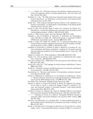 y Razin, S.V., “Chromatin domains and regulation of gene expression: fa-
miliar and enigmatic clusters of chicken globin genes”, Crit. Rev. Euk. Gene
Exp., 11: 227-242, 2001.
Reinberg, D. y cols., “The RNA polymerase II general transcription factors: past,
present and future”, en Mechanisms of Transcription, Cold Spring Harbor
Laboratory Press, 83-103, 1998.
Roeder, R.G., “Role of general and gene-specific cofactors in the regulation of eu-
karyotic transcription”, en Mechanisms of Transcription, Cold Spring Harbor
Laboratory Press, 201-218, 1998.
Saitoh, N.; Bell, A.C.; Recillas Targa, F.; West, A.G.; Simpson, M.; Pikaart, M. y
Felsenfeld, G., “Structural and functional conservation at the boundaries of the
chicken β-globin domain”, EMBO J., 19: 2315-2322, 2000.
Sancar, A., “DNA excision repair”, Ann. Rev. Biochem., 65: 43-81, 1996.
Schaeffer, L.; Roy, R.; Humbert, S.; Moncollin, V.; Vermeulen, W.; Hoeijmakers,
J.H.J.; Chambon, P. y Egly, J.M., “DNA repair helicase: a component of BTF-2
(TFIIH) basic transcription factor”, Science, 260: 58-63, 1993.
Schild, C.; Claret, F.X.; Wahli, W. y Wolffe, A.P., “A nucleosome-dependent static
loop potentiates estrogen-regulated transcription from the Xenopus vitolloge-
nin B1 promoter in vitro”, EMBO J., 12: 423-433, 1993.
Schübeler, D.; Francastel, C.; Cimbora, D.; Reik, A.; Martin, D. y Groudine, M., “Nu-
clear localization and histone acetylation: a pathway for chromatin opening
and transcriptional activation of the human β-globin locus”, Genes Dev., 14:
940-950, 2000.
Singal, R. y Ginder, G.D., “DNA methylation”, Blood, 93: 4059-4070, 1999.
Smales, S.T., “Core promoters: active contributors to combinatorial gene regula-
tion”, Genes Dev., 15: 2503-2508, 2001.
Starr, D.B. y Hawley, D.K., “TFIID binds in the minor groove of the TATA box”, Cell,
67: 1231-1240, 1991.
Strahl, B.D. y Allis, D.C., “The language of covalent histone modifications”, Nature,
403: 41-45, 2000.
Struhl, K., “Chromatin structure and RNA polymerase II connection: implications
for transcription”, Cell, 84: 179-182, 1996.
Triezenberg, S.J., “Structure and function of transcription activation domains”,
Curr. Biol., 5: 190-196, 1995.
Usheva, A.; Maldonado, E.; Goldring, A.; Lu, H.; Houbavi, D.; Reinberg, D. y Alono,
J., “Specific interaction between the nonphosphorylated form of RNA polyme-
rase II and the TATA-binding protein”, Cell, 69: 871-881, 1992.
Van Holde, K.E., Chromatin, Springer-Verlag, Nueva York, 1989.
Vázquez, J.; Farkas, G.; Gazner, M.; Udvardy, A.; Muller, M.; Hagstrom, K.; Gyurko-
vis, H.; Sipos, L.; Gausz, J.; Galloni, M.; Hogga, I.; Karch, F. y Schedl, P., “Ge-
netic and molecular analysis of chromatin domains”, Cold Spring Harbor,
Symp. Quant Biol., 58: 45-53, 1993.
Verrijzer, C.P.; Chen, J.L.; Yokomori, K. y Tjian, R. “Binding of TAFs to core elements
directs promoter selectivity by RNA polymerase II”, Cell, 81: 1115-1125, 1995.
; Yokomori, K.; Chen, J.L. y Tjian, R., “Drosophila TAFII150: similarly to
yeast gene TSM-1 and specific binding to core promoter DNA”, Science, 264:
933-941, 1994.
Von Kries, J.P.; Buhrmester, H. y Stratling, W.H., “A matrix/scaffold attachment re-
gion binding protein: identification, purification and mode of binding”, Cell,
64: 123-132, 1991.
Weeda, G.; Van Ham, R.C.A.; Vermulen, W.; Bootsma, D.; Van der Erb, A.J. y Hoeij-
makers, J.H.J., “A presumed DNA helicase encoded by ERCC-3 is involved in
100 PARTE I MOLÉCULAS INFORMACIONALES
 